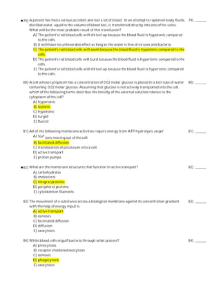 79) A patient has had a serious accident and lost a lot of blood. In an attempt to replenish body fluids, 79) ______
    distilled water, equal to the volume of blood lost, is transferred directly into one of his veins.
    What will be the most probable result of this transfusion?
      A) The patient's red blood cells will shrivel up because the blood fluid is hypotonic compared
          to the cells.
       B) It will have no unfavorable effect as long as the water is free of viruses and bacteria.
      C) The patient's red blood cells will swell because the blood fluid is hypotonic compared to the
          cells.
      D) The patient's red blood cells will burst because the blood fluid is hypertonic compared to the
          cells.
       E) The patient's red blood cells will shrivel up because the blood fluid is hypertonic compared
          to the cells.

80) A cell whose cytoplasm has a concentration of 0.02 molar glucose is placed in a test tube of water   80) ______
    containing 0.02 molar glucose. Assuming that glucose is not actively transported into the cell,
    which of the following terms describes the tonicity of the external solution relative to the
    cytoplasm of the cell?
      A) hypertonic
       B) isotonic
      C) hypotonic
      D) turgid
       E) flaccid

81) All of the following membrane activities require energy from ATP hydrolysis except                   81) ______
      A)       ions moving out of the cell.
      B) facilitated diffusion.
      C) translocation of potassium into a cell.
      D) active transport.
      E) proton pumps.

82) What are the membrane structures that function in active transport?                                  82) ______
     A) carbohydrates
     B) cholesterol
     C) integral proteins
     D) peripheral proteins
     E) cytoskeleton filaments

83) The movement of a substance across a biological membrane against its concentration gradient          83) ______
    with the help of energy input is
      A) active transport.
      B) osmosis.
      C) facilitated diffusion.
      D) diffusion.
      E) exocytosis.

84) White blood cells engulf bacteria through what process?                                              84) ______
     A) pinocytosis
     B) receptor-mediated exocytosis
     C) osmosis
     D) phagocytosis
     E) exocytosis
 