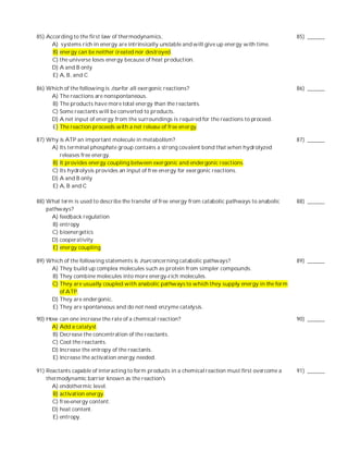85) According to the first law of thermodynamics,                                                    85) ______
      A) systems rich in energy are intrinsically unstable and will give up energy with time.
      B) energy can be neither created nor destroyed.
      C) the universe loses energy because of heat production.
      D) A and B only
      E) A, B, and C

86) Which of the following is true for all exergonic reactions?                                      86) ______
     A) The reactions are nonspontaneous.
     B) The products have more total energy than the reactants.
     C) Some reactants will be converted to products.
     D) A net input of en ergy from the surroundings is required for the reactions to proceed.
     E) The reaction proceeds with a net release of free en ergy.

87) Why is ATP an important molecule in metabolism?                                                  87) ______
     A) Its terminal phosphate group contains a strong covalent bond that when hydrolyzed
        releases free energy.
     B) It provides energy coupling between exergonic and endergonic reactions.
     C) Its hydrolysis provides an input of free en ergy for exergonic reactions.
     D) A and B only
     E) A, B and C

88) What term is used to describe the transfer of free energy from catabolic pathways to anabolic    88) ______
    pathways?
      A) feedback regulation
      B) entropy
      C) bioenergetics
      D) cooperativity
      E) energy coupling

89) Which of the following statements is true concerning catabolic pathways?                         89) ______
     A) They build up complex molecules such as protein from simpler compounds.
     B) They combine molecules into more energy-rich molecules.
     C) They are usually coupled with anabolic pathways to which they supply energy in the form
        of ATP.
     D) They are endergonic.
     E) They are spontaneous and do not need enzyme catalysis.

90) How can one increase the rate of a chemical reaction?                                            90) ______
      A) Add a catalyst.
      B) Decrease the concentration of the reactants.
      C) Cool the reactants.
      D) Increase the entropy of the reactants.
      E) Increase the activation energy needed.

91) Reactants capable of interacting to form products in a chemical reaction must first overcome a   91) ______
    thermodynamic barrier known as the reaction's
      A) endothermic level.
       B) activation energy.
      C) free-energy content.
      D) heat content.
       E) entropy.
 