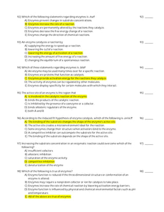 92) Which of the following statements regarding enzymes is true?                                      92) ______
     A) Enzymes prevent changes in substrate concentrations.
     B) Enzymes increase the rate of a reaction.
     C) Enzymes are permanently altered by the reactions they catalyze.
     D) Enzymes decrease the free en ergy change of a reaction.
     E) Enzymes change the direction of chemical reactions.

93) An enzyme catalyzes a reaction by                                                                 93) ______
      A) supplying the energy to speed up a reaction.
      B) lowering the ∆G of a reaction.
      C) lowering the energy of activation of a reaction.
      D) increasing the amount of free energy of a reaction.
      E) changing the equilibrium of a spontaneous reaction.

94) Which of these statements regarding enzymes is false?                                             94) ______
     A) An enzyme may be used many times over for a specific reaction.
     B) Enzymes are proteins that function as catalysts.
     C) Enzymes provide activation energy for the reactions they catalyze.
     D) The activity of enzymes can be regulated by other molecules.
     E) Enzymes display specificity for certain molecules with which they interact.

95) The active site of an enzyme is the region that                                                   95) ______
      A) is involved in the catalytic reaction of the enzyme.
      B) binds the products of the catalytic reaction.
      C) is inhibited by the presence of a coenzyme or a cofactor.
      D) binds allosteric regulators of the enzyme.
      E) both A and B

96) According to the induced fit hypothesis of enzyme catalysis, which of the following is correct?   96) ______
      A) The binding of the substrate changes the shape of the enzyme's active site.
      B) The active site creates a microenvironment ideal for the reaction.
      C) Some enzymes change their structure when activators bind to the enzyme.
      D) A competitive inhibitor can outcompete the substrate for the active site.
      E) The binding of the substrate depends on the shape of the active site.

97) Increasing the substrate concentration in an enzymatic reaction could overcome which of the       97) ______
    following?
       A) insufficient cofactors
       B) allosteric inhibition
       C) saturation of the enzyme activity
       D) competitive inhibition
       E) denaturization of the enzyme

98) Which of the following is true of enzymes?                                                        98) ______
     A) Enzyme function is reduced if the three-dimensional structure or conformation of an
        enzyme is altered.
     B) Enzymes may require a nonprotein cofactor or ion for catalysis to take place.
     C) Enzymes increase the rate of chemical reaction by lowering activation energy barriers.
     D) Enzyme function is influenced by physical and chemical environmental factors such as pH
        and temperature.
     E) All of the above are true of enzymes.
 