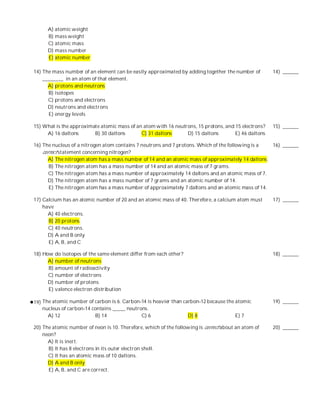 A) atomic weight
      B) mass weight
      C) atomic mass
      D) mass number
      E) atomic number

14) The mass number of an element can be easily approximated by adding together the number of        14) ______
    ________ in an atom of that element.
      A) protons and neutrons
      B) isotopes
      C) protons and electrons
      D) neutrons and electrons
      E) energy levels

15) What is the approximate atomic mass of an atom with 16 neutrons, 15 protons, and 15 electrons?   15) ______
     A) 16 daltons       B) 30 daltons       C) 31 daltons      D) 15 daltons        E) 46 daltons

16) The nucleus of a nitrogen atom contains 7 neutrons and 7 protons. Which of the following is a  16) ______
    correct statement concerning nitrogen?
      A) The nitrogen atom has a mass number of 14 and an atomic mass of approximately 14 daltons.
       B) The nitrogen atom has a mass number of 14 and an atomic mass of 7 grams.
       C) The nitrogen atom has a mass number of approximately 14 daltons and an atomic mass of 7.
      D) The nitrogen atom has a mass number of 7 grams and an atomic number of 14.
       E) The nitrogen atom has a mass number of approximately 7 daltons and an atomic mass of 14.

17) Calcium has an atomic number of 20 and an atomic mass of 40. Therefore, a calcium atom must      17) ______
    have
      A) 40 electrons.
      B) 20 protons.
      C) 40 neutrons.
      D) A and B only
      E) A, B, and C

18) How do isotopes of the same element differ from each other?                                      18) ______
      A) number of neutrons
      B) amount of radioactivity
      C) number of electrons
      D) number of protons
      E) valence electron distribution

19) The atomic number of carbon is 6. Carbon-14 is heavier than carbon-12 because the atomic         19) ______
    nucleus of carbon-14 contains _____ neutrons.
      A) 12               B) 14               C) 6                D) 8                E) 7

20) The atomic number of neon is 10. Therefore, which of the following is correct about an atom of   20) ______
    neon?
      A) It is inert.
      B) It has 8 electrons in its outer electron shell.
      C) It has an atomic mass of 10 daltons.
      D) A and B only
      E) A, B, and C are correct.
 