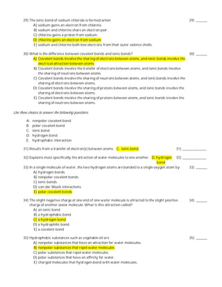 29) The ionic bond of sodium chloride is formed when                                                    29) ______
             A) sodium gains an electron from chlorine.
             B) sodium and chlorine share an electron pair.
             C) chlorine gains a proton from sodium.
             D) chlorine gains an electron from sodium.
             E) sodium and chlorine both lose electrons from their outer valence shells.

       30) What is the difference between covalent bonds and ionic bonds?                                      30) ______
            A) Covalent bonds involve the sharing of electrons between atoms, and ionic bonds involve the
               electrical attraction between atoms.
            B) Covalent bonds involve the transfer of electrons between atoms, and ionic bonds involve
               the sharing of neutrons between atoms.
            C) Covalent bonds involve the sharing of neutrons between atoms, and ionic bonds involve the
               sharing of electrons between atoms.
            D) Covalent bonds involve the sharing of protons between atoms, and ionic bonds involve the
               sharing of electrons between atoms.
            E) Covalent bonds involve the sharing of protons between atoms, and ionic bonds involve the
               sharing of neutrons between atoms.

Use these choices to answer the following questions.

         A.   nonpolar covalent bond
         B.   polar covalent bond
         C.   ionic bond
         D.   hydrogen bond
         E.   hydrophobic interaction

       31) Results from a transfer of electron(s) between atoms. C. ionic bond                          31) _____________

       32) Explains most specifically the attraction of water molecules to one another. D. hydrogen 32) _____________
                                                                                           bond
       33) In a single molecule of water, the two hydrogen atoms are bonded to a single oxygen atom by      33) ______
              A) hydrogen bonds.
              B) nonpolar covalent bonds.
              C) ionic bonds.
              D) van der Waals interactions.
              E) polar covalent bonds.

       34) The slight negative charge at one end of one water molecule is attracted to the slight positive     34) ______
           charge of another water molecule. What is this attraction called?
             A) an ionic bond
             B) a hydrophobic bond
             C) a hydrogen bond
             D) a hydrophilic bond
             E) a covalent bond

       35) Hydrophobic substances such as vegetable oil are                                                    35) ______
             A) nonpolar substances that have an attraction for water molecules.
             B) nonpolar substances that repel water molecules.
             C) polar substances that repel water molecules.
             D) polar substances that have an affinity for water.
             E) charged molecules that hydrogen-bond with water molecules.
 