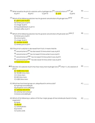 36) What would be the pH of a solution with a hydrogen ion [       ] concentration of        M?             36) ______
      A) pH 4               B) pH 2              C) pH 10            D) pH 8                E) pH 6

37) Which of the following solutions has the greatest concentration of hydrogen ions                        37) ______
      A) gastric juice at pH 2
      B) tomato juice at pH 4
      C) vinegar at pH 3
      D) household bleach at pH 12
      E) black coffee at pH 5

38) Which of the following solutions has the greatest concentration of hydroxide ions                       38) ______
      A) lemon juice at pH 2
      B) urine at pH 6
      C) vinegar at pH 3
      D) seawater at pH 8
      E) tomato juice at pH 4

39) If the pH of a solution is decreased from 9 to 8, it means that the                                     39) ______
        A) concentration of     has decreased 10 times what it was at pH 9.
      B) concentration of       has increased 10 times what it was at pH 9.
      C) concentration of        has increased 10 times what it was at pH 9.
      D) concentration of        has decreased 10 times what it was at pH 9.
      E) B and D are correct.

40) One liter of a solution of pH 2 has how many more hydrogen ions (         ) than 1 L of a solution of   40) ______
    pH 6 ?
      A) 10,000 times more
      B) 100,000 times more
      C) 4 times more
      D) 400 times more
      E) 4,000 times more

41) Which two functional groups are always found in amino acids?                                            41) ______
     A) hydroxyl and aldehyde
     B) phosphate and sulfhydryl
     C) carboxyl and amino
     D) carbonyl and carboxyl
     E) ketone and aldehyde

42) Which of the following is not on e of the four major groups of macromolecules found in living           42) ______
    organisms?
      A) lipids
      B) glucose
      C) carbohydrates
      D) proteins
      E) nucleic acids
 