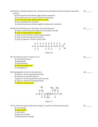 43) Polymers of polysaccharides, fats, and proteins are all synthesized from monomers by which   43) ______
    process?
      A) the formation of disulfide bridges between monomers
      B) the addition of water to each monomer (hydrolysis)
      C) the removal of water (dehydration reactions)
      D) ionic bonding of the monomers
      E) connecting monosaccharides together (condensation reactions)

44) Which of the following is true of both starch and cellulose?                                 44) ______
     A) They are both structural components of the plant cell wall.
     B) They are both polymers of glucose.
     C) They are both used for energy storage in plants.
     D) They can both be digested by humans.
     E) They are geometric isomers of each other.




                                                   Figure 5.3

45) The molecule shown in Figure 5.3 is a                                                        45) ______
      A) saturated fatty acid.
      B) polypeptide.
      C) polysaccharide.
      D) unsaturated fatty acid.
      E) triacylglycerol.

46) A polypeptide can best be described as a                                                     46) ______
      A) polymer containing 20 peptide bonds.
      B) monomer of a protein polymer.
      C) polymer containing 20 amino acid molecules.
      D) polymer containing 19 peptide bonds.
      E) polymer of amino acids.




                                                   Figure 5.5

47) The chemical reaction illustrated in Figure 5.5 results in the formation of a (an)           47) ______
      A) ester linkage.
      B) peptide bond.
      C) ionic bond.
      D) glycosidic linkage.
      E) phosphodiester linkage.
 