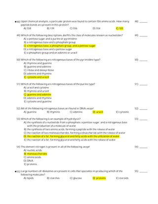 48) Upon chemical analysis, a particular protein was found to contain 556 amino acids. How many        48) ______
    peptide bonds are present in this protein?
      A) 558              B) 139               C) 556             D) 554               E) 555

49) Which of the following descriptions best fits the class of molecules known as nucleotides?         49) ______
     A) a pentose sugar and a purine or pyrimidine
     B) a nitrogenous base and a phosphate group
     C) a nitrogenous base, a phosphate group, and a pentose sugar
     D) a nitrogenous base and a pentose sugar
     E) a phosphate group and an adenine or uracil

50) Which of the following are nitrogenous bases of the pyrimidine type?                               50) ______
     A) thymine and guanine
     B) guanine and adenine
     C) ribose and deoxyribose
     D) adenine and thymine
     E) cytosine and uracil

51) Which of the following are nitrogenous bases of the purine type?                                   51) ______
     A) uracil and cytosine
     B) thymine and uracil
     C) guanine and adenine
     D) adenine and thymine
     E) cytosine and guanine

52) All of the following nitrogenous bases are found in DNA except                                     52) ______
      A) guanine.           B) thymine.         C) adenine.       D) uracil.            E) cytosine.

53) Which of the following is an example of hydrolysis?                                                53) ______
     A) the synthesis of a nucleotide from a phosphate, a pentose sugar, and a nitrogenous base
        with the production of a molecule of water
     B) the synthesis of two amino acids, forming a peptide with the release of water
     C) the reaction of two monosaccharides, forming a disaccharide with the release of water
     D) the reaction of a fat, forming glycerol and fatty acids with the utilization of water
     E) the reaction of a fat, forming glycerol and fatty acids with the release of water

54) The element nitrogen is present in all of the following except                                     54) ______
      A) nucleic acids.
      B) monosaccharides.
      C) amino acids.
      D) DNA.
      E) proteins.

55) Large numbers of ribosomes are present in cells that specialize in producing which of the          55) ______
    following molecules?
       A) lipids          B) starches        C) glucose             D) proteins        E) steroids
 