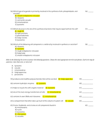 56) Which type of organelle is primarily involved in the synthesis of oils, phospholipids, and                     56) ______
           steroids?
              A) smooth endoplasmic reticulum
              B) ribosome
              C) contractile vacuole
              D) mitochondrion
              E) lysosome

       57) Which structure is the site of the synthesis of proteins that may be exported from the cell?                   57) ______
            A) rough ER
            B) tight junctions
            C) plasmodesmata
            D) Golgi vesicles
            E) lysosomes

       58) Which of the following cell components is not directly involved in synthesis or secretion?                     58) ______
            A) ribosome
            B) lysosome
            C) rough endoplasmic reticulum
            D) Golgi body
            E) smooth endoplasmic reticulum

Refer to the following five terms to answer the following questions. Choose the most appropriate term for each ph rase. Each term may be
used once, more than once, or not at all.

         A.   lysosome
         B.   vacuole
         C.   mitochondrion
         D.   Golgi apparatus
         E.   peroxisome

       59) produces and modifies polysaccharides that will be secreted          D) Golgi apparatus               59) _____________

       60) contains hydrolytic enzymes         A) lysosome                                                       60) _____________

       61) helps to recycle the cell's organic material      A) lysosome                                         61) _____________

       62) one of the main energy transformers of cells        C) mitochondrion                                  62) _____________

       63) contains its own DNA and ribosomes           C) mitochondrion                                         63) _____________

       64) a compartment that often takes up much of the volume of a plant cell            B) vacuole            64) _____________

       65) Grana, thylakoids, and stroma are all components found in                                                      65) ______
             A) mitochondria.
             B) nuclei.
             C) lysosomes.
             D) chloroplasts.
             E) vacuoles.
 