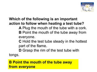 11
Which of the following is an important
action to follow when heating a test tube?
A Plug the mouth of the tube with a cork.
B Point the mouth of the tube away from
everyone.
C Hold the test tube steady in the hottest
part of the flame.
D Grasp the rim of the test tube with
tongs.
B Point the mouth of the tube away
from everyone
 
