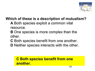 14
Which of these is a description of mutualism?
A Both species exploit a common vital
resource.
B One species is more complex than the
other.
C Both species benefit from one another.
D Neither species interacts with the other.
C Both species benefit from one
another.
 