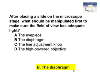 23
After placing a slide on the microscope
stage, what should be manipulated first to
make sure the field of view has adequate
light?
A The eyepiece
B The diaphragm
C The fine adjustment knob
D The high-powered objective
B. The diaphragm
 