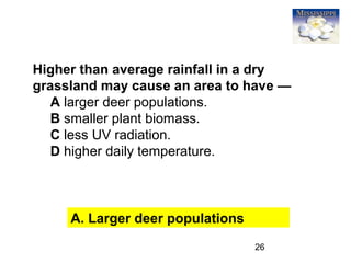 26
Higher than average rainfall in a dry
grassland may cause an area to have —
A larger deer populations.
B smaller plant biomass.
C less UV radiation.
D higher daily temperature.
A. Larger deer populations
 