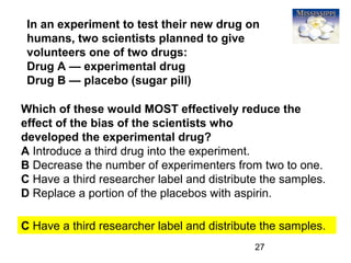 27
Which of these would MOST effectively reduce the
effect of the bias of the scientists who
developed the experimental drug?
A Introduce a third drug into the experiment.
B Decrease the number of experimenters from two to one.
C Have a third researcher label and distribute the samples.
D Replace a portion of the placebos with aspirin.
C Have a third researcher label and distribute the samples.
In an experiment to test their new drug on
humans, two scientists planned to give
volunteers one of two drugs:
Drug A — experimental drug
Drug B — placebo (sugar pill)
 