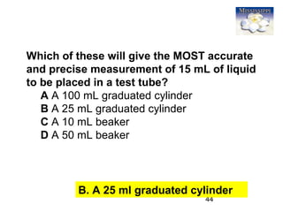 44
Which of these will give the MOST accurate
and precise measurement of 15 mL of liquid
to be placed in a test tube?
A A 100 mL graduated cylinder
B A 25 mL graduated cylinder
C A 10 mL beaker
D A 50 mL beaker
B. A 25 ml graduated cylinder
 