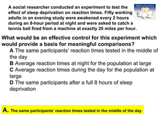 47
A social researcher conducted an experiment to test the
effect of sleep deprivation on reaction times. Fifty working
adults in an evening study were awakened every 2 hours
during an 8-hour period at night and were asked to catch a
tennis ball fired from a machine at exactly 20 miles per hour.
A. The same participants’ reaction times tested in the middle of the day
What would be an effective control for this experiment which
would provide a basis for meaningful comparisons?
A The same participants’ reaction times tested in the middle of
the day
B Average reaction times at night for the population at large
C Average reaction times during the day for the population at
large
D The same participants after a full 8 hours of sleep
deprivation
 