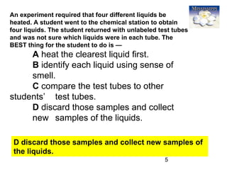 5
An experiment required that four different liquids be
heated. A student went to the chemical station to obtain
four liquids. The student returned with unlabeled test tubes
and was not sure which liquids were in each tube. The
BEST thing for the student to do is —
A heat the clearest liquid first.
B identify each liquid using sense of
smell.
C compare the test tubes to other
students’ test tubes.
D discard those samples and collect
new samples of the liquids.
D discard those samples and collect new samples of
the liquids.
 