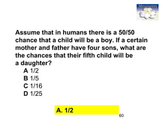 60
Assume that in humans there is a 50/50
chance that a child will be a boy. If a certain
mother and father have four sons, what are
the chances that their fifth child will be
a daughter?
A 1/2
B 1/5
C 1/16
D 1/25
A. 1/2
 