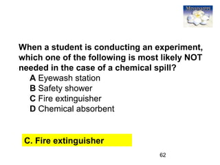 62
When a student is conducting an experiment,
which one of the following is most likely NOT
needed in the case of a chemical spill?
A Eyewash station
B Safety shower
C Fire extinguisher
D Chemical absorbent
C. Fire extinguisher
 