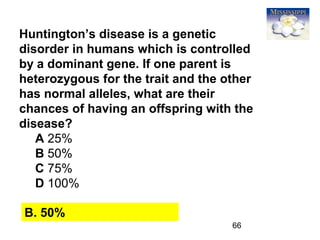 66
Huntington’s disease is a genetic
disorder in humans which is controlled
by a dominant gene. If one parent is
heterozygous for the trait and the other
has normal alleles, what are their
chances of having an offspring with the
disease?
A 25%
B 50%
C 75%
D 100%
B. 50%
 