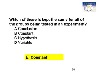 68
Which of these is kept the same for all of
the groups being tested in an experiment?
A Conclusion
B Constant
C Hypothesis
D Variable
B. Constant
 