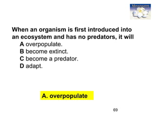 69
A. overpopulate
When an organism is first introduced into
an ecosystem and has no predators, it will
A overpopulate.
B become extinct.
C become a predator.
D adapt.
 