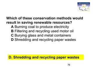 76
Which of these conservation methods would
result in saving renewable resources?
A Burning coal to produce electricity
B Filtering and recycling used motor oil
C Burying glass and metal containers
D Shredding and recycling paper wastes
D. Shredding and recycling paper wastes
 