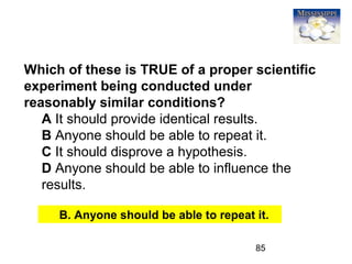 85
Which of these is TRUE of a proper scientific
experiment being conducted under
reasonably similar conditions?
A It should provide identical results.
B Anyone should be able to repeat it.
C It should disprove a hypothesis.
D Anyone should be able to influence the
results.
B. Anyone should be able to repeat it.
 