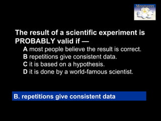 11
The result of a scientific experiment is
PROBABLY valid if —
A most people believe the result is correct.
B repetitions give consistent data.
C it is based on a hypothesis.
D it is done by a world-famous scientist.
B. repetitions give consistent data
 