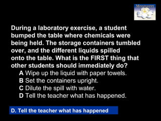 17
During a laboratory exercise, a student
bumped the table where chemicals were
being held. The storage containers tumbled
over, and the different liquids spilled
onto the table. What is the FIRST thing that
other students should immediately do?
A Wipe up the liquid with paper towels.
B Set the containers upright.
C Dilute the spill with water.
D Tell the teacher what has happened.
D. Tell the teacher what has happened
 