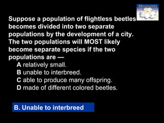 3
Suppose a population of flightless beetles
becomes divided into two separate
populations by the development of a city.
The two populations will MOST likely
become separate species if the two
populations are —
A relatively small.
B unable to interbreed.
C able to produce many offspring.
D made of different colored beetles.
B. Unable to interbreed
 
