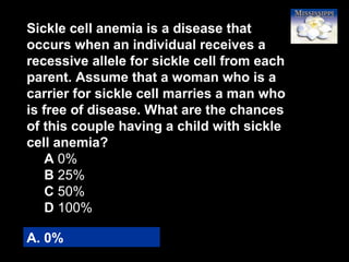 4
Sickle cell anemia is a disease that
occurs when an individual receives a
recessive allele for sickle cell from each
parent. Assume that a woman who is a
carrier for sickle cell marries a man who
is free of disease. What are the chances
of this couple having a child with sickle
cell anemia?
A 0%
B 25%
C 50%
D 100%
A. 0%
 