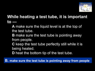 41
While heating a test tube, it is important
to —
A make sure the liquid level is at the top of
the test tube.
B make sure the test tube is pointing away
from people.
C keep the test tube perfectly still while it is
being heated.
D heat the bottom tip of the test tube.
B. make sure the test tube is pointing away from people
 