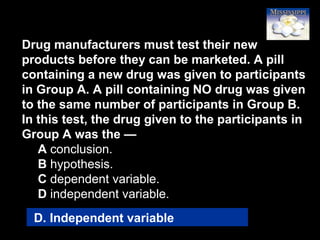 56
Drug manufacturers must test their new
products before they can be marketed. A pill
containing a new drug was given to participants
in Group A. A pill containing NO drug was given
to the same number of participants in Group B.
In this test, the drug given to the participants in
Group A was the —
A conclusion.
B hypothesis.
C dependent variable.
D independent variable.
D. Independent variable
 