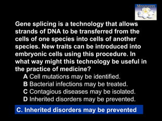 60
Gene splicing is a technology that allows
strands of DNA to be transferred from the
cells of one species into cells of another
species. New traits can be introduced into
embryonic cells using this procedure. In
what way might this technology be useful in
the practice of medicine?
A Cell mutations may be identified.
B Bacterial infections may be treated.
C Contagious diseases may be isolated.
D Inherited disorders may be prevented.
C. Inherited disorders may be prevented
 