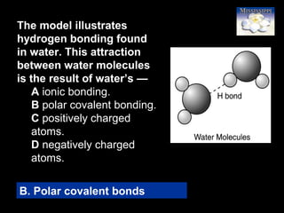 71
The model illustrates
hydrogen bonding found
in water. This attraction
between water molecules
is the result of water’s —
A ionic bonding.
B polar covalent bonding.
C positively charged
atoms.
D negatively charged
atoms.
B. Polar covalent bonds
 