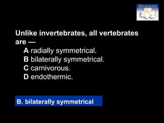9
Unlike invertebrates, all vertebrates
are —
A radially symmetrical.
B bilaterally symmetrical.
C carnivorous.
D endothermic.
B. bilaterally symmetrical
 