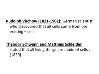 Rudolph Virchow (1821-1902): German scientist
who discovered that all cells come from pre
existing – cells
Theodor Schwann and Matthais Schleiden
stated that all living things are made of cells .
(1839)
 