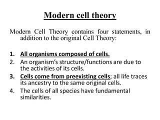 Modern cell theory
Modern Cell Theory contains four statements, in
addition to the original Cell Theory:
1. All organisms composed of cells.
2. An organism’s structure/functions are due to
the activities of its cells.
3. Cells come from preexisting cells; all life traces
its ancestry to the same original cells.
4. The cells of all species have fundamental
similarities.
 