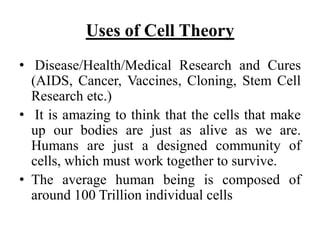 Uses of Cell Theory
• Disease/Health/Medical Research and Cures
(AIDS, Cancer, Vaccines, Cloning, Stem Cell
Research etc.)
• It is amazing to think that the cells that make
up our bodies are just as alive as we are.
Humans are just a designed community of
cells, which must work together to survive.
• The average human being is composed of
around 100 Trillion individual cells
 