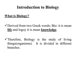 Introduction to Biology
What is Biology?
Derived from two Greek words; Bio: it is mean
life and logoy it is mean knowledge.
Therefore, Biology is the study of living
things(organisms). It is divided in different
branches.
 