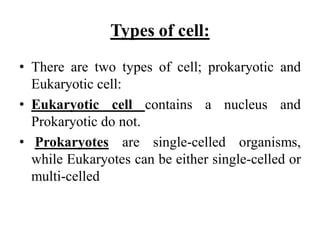 Types of cell:
• There are two types of cell; prokaryotic and
Eukaryotic cell:
• Eukaryotic cell contains a nucleus and
Prokaryotic do not.
• Prokaryotes are single-celled organisms,
while Eukaryotes can be either single-celled or
multi-celled
 