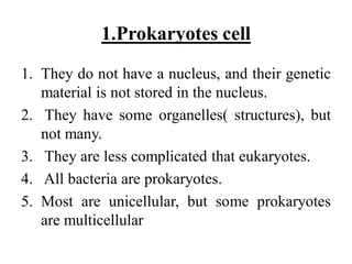 1.Prokaryotes cell
1. They do not have a nucleus, and their genetic
material is not stored in the nucleus.
2. They have some organelles( structures), but
not many.
3. They are less complicated that eukaryotes.
4. All bacteria are prokaryotes.
5. Most are unicellular, but some prokaryotes
are multicellular
 