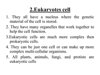 2.Eukaryotes cell
1. They all have a nucleus where the genetic
material of the cell is stored.
2. They have many organelles that work together to
help the cell function.
3.Eukaryotic cells are much more complex then
prokaryotic cells.
4. They can be just one cell or can make up more
complex multi-cellular organisms.
5. All plants, animals, fungi, and protists are
eukaryotic cells
 
