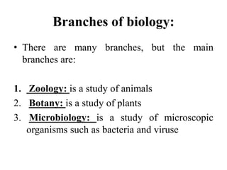 Branches of biology:
• There are many branches, but the main
branches are:
1. Zoology: is a study of animals
2. Botany: is a study of plants
3. Microbiology: is a study of microscopic
organisms such as bacteria and viruse
 