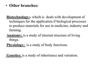 • Other branches:
Biotechnology:- which is deals with development of
techniques for the application if biological processes
to produce materials for use in medicine, industry and
farming.
Anatomy: is a study of internal structure of living
things.
Physiology: is a study of body functions.
Genetics: is a study of inheritance and variation.
 