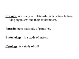 Ecology: is a study of relationship/interaction between
living organisms and their environment.
Parasitology: is a study of parasites.
Entomology: is a study of insects.
Cytology: is a study of cell
 