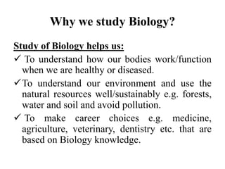 Why we study Biology?
Study of Biology helps us:
 To understand how our bodies work/function
when we are healthy or diseased.
To understand our environment and use the
natural resources well/sustainably e.g. forests,
water and soil and avoid pollution.
 To make career choices e.g. medicine,
agriculture, veterinary, dentistry etc. that are
based on Biology knowledge.
 