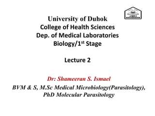 University of Duhok
College of Health Sciences
Dep. of Medical Laboratories
Biology/1st Stage
Lecture 2
Dr: Shameeran S. Ismael
BVM & S, M.Sc Medical Microbiology(Parasitology),
PhD Molecular Parasitology
 