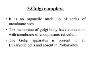 3.Golgi complex:
• It is an organelle made up of series of
membrane sacs
• The membrane of golgi body have connection
with membrane of endoplasmic reticulum
• The Golgi apparatus is present in all
Eukaryotic cells and absent in Prokaryotes.
 