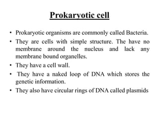 Prokaryotic cell
• Prokaryotic organisms are commonly called Bacteria.
• They are cells with simple structure. The have no
membrane around the nucleus and lack any
membrane bound organelles.
• They have a cell wall.
• They have a naked loop of DNA which stores the
genetic information.
• They also have circular rings of DNA called plasmids
 