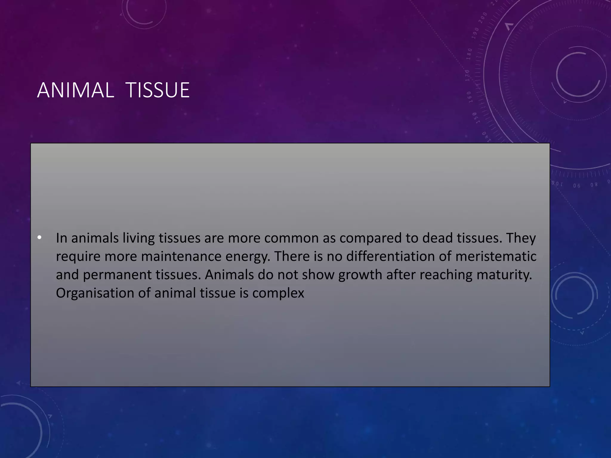 ANIMAL TISSUE
• In animals living tissues are more common as compared to dead tissues. They
require more maintenance energy. There is no differentiation of meristematic
and permanent tissues. Animals do not show growth after reaching maturity.
Organisation of animal tissue is complex
 