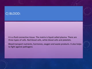 C) BLOOD:
• It is a fluid connective tissue. The matrix is liquid called plasma. There are
three types of cells. Red blood cells, white blood cells and platelets.
• Blood transport nutrients, hormones, oxygen and waste products. It also helps
to fight against pathogens
 