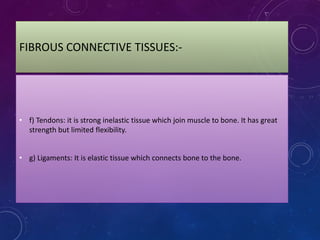 FIBROUS CONNECTIVE TISSUES:-
• f) Tendons: it is strong inelastic tissue which join muscle to bone. It has great
strength but limited flexibility.
• g) Ligaments: It is elastic tissue which connects bone to the bone.
 
